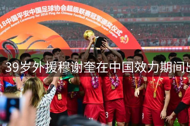 39岁外援穆谢奎在中国效力期间出场300次攻入180球